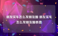 朋友买车怎么发朋友圈 朋友买车怎么发朋友圈恭喜