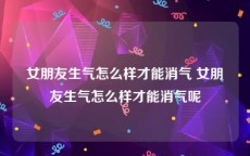 女朋友生气怎么样才能消气 女朋友生气怎么样才能消气呢