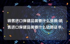 销售进口保健品需要什么资质(销售进口保健品需要什么资质证书)