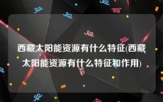 西藏太阳能资源有什么特征(西藏太阳能资源有什么特征和作用)