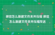 微信怎么新建文件夹并压缩 微信怎么新建文件夹并压缩发送