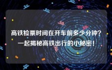 高铁检票时间在开车前多少分钟？一起揭秘高铁出行的小秘密！