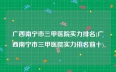 广西南宁市三甲医院实力排名(广西南宁市三甲医院实力排名前十)