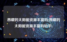 西藏的太阳能资源丰富吗(西藏的太阳能资源丰富吗知乎)