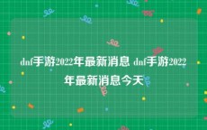 dnf手游2022年最新消息 dnf手游2022年最新消息今天