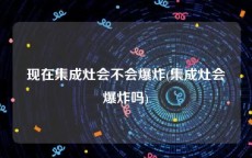 现在集成灶会不会爆炸(集成灶会爆炸吗)