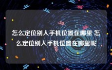 怎么定位别人手机位置在哪里 怎么定位别人手机位置在哪里呢