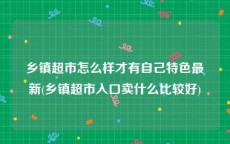 乡镇超市怎么样才有自己特色最新(乡镇超市入口卖什么比较好)