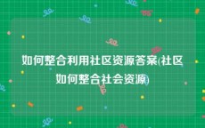 如何整合利用社区资源答案(社区如何整合社会资源)