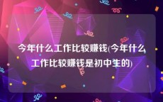 今年什么工作比较赚钱(今年什么工作比较赚钱是初中生的)