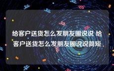 给客户送货怎么发朋友圈说说 给客户送货怎么发朋友圈说说简短