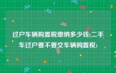 过户车辆购置税缴纳多少钱(二手车过户要不要交车辆购置税)