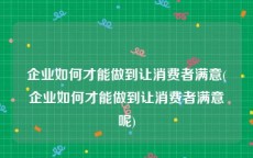 企业如何才能做到让消费者满意(企业如何才能做到让消费者满意呢)