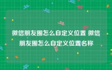 微信朋友圈怎么自定义位置 微信朋友圈怎么自定义位置名称