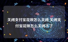 关闭支付宝花呗怎么关闭 关闭支付宝花呗怎么关闭不了