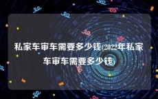 私家车审车需要多少钱(2022年私家车审车需要多少钱)