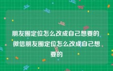 朋友圈定位怎么改成自己想要的 微信朋友圈定位怎么改成自己想要的