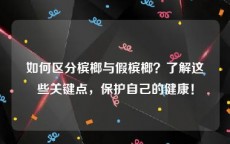 如何区分槟榔与假槟榔？了解这些关键点，保护自己的健康！