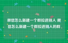 微信怎么新建一个群拉进别人 微信怎么新建一个群拉进别人的群