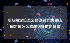 朋友圈定位怎么修改到异地 朋友圈定位怎么修改到异地的位置