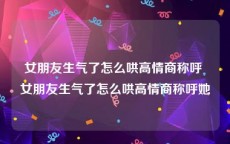 女朋友生气了怎么哄高情商称呼 女朋友生气了怎么哄高情商称呼她