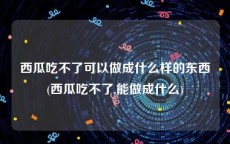 西瓜吃不了可以做成什么样的东西(西瓜吃不了,能做成什么)