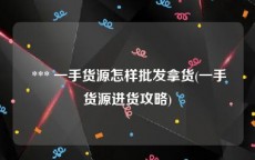  *** 一手货源怎样批发拿货(一手货源进货攻略)