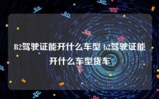 B2驾驶证能开什么车型 b2驾驶证能开什么车型货车