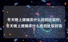 冬天晚上摆摊卖什么吃的比较好(冬天晚上摆摊卖什么吃的比较好卖)