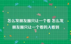 怎么发朋友圈只让一个看 怎么发朋友圈只让一个看的人看到