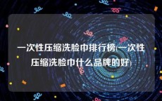 一次性压缩洗脸巾排行榜(一次性压缩洗脸巾什么品牌的好)