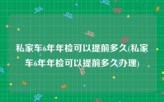 私家车6年年检可以提前多久(私家车6年年检可以提前多久办理)