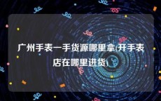 广州手表一手货源哪里拿(开手表店在哪里进货)