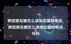 微信朋友圈怎么添加位置和电话 微信朋友圈怎么添加位置和电话号码