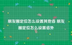 朋友圈定位怎么设置其他省 朋友圈定位怎么设置省外