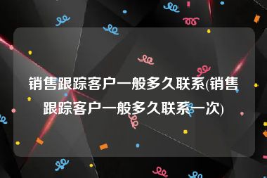 销售跟踪客户一般多久联系(销售跟踪客户一般多久联系一次)