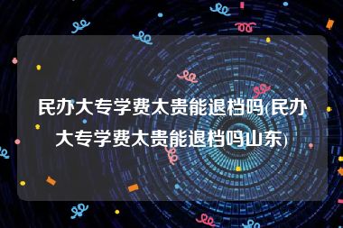 民办大专学费太贵能退档吗(民办大专学费太贵能退档吗山东)