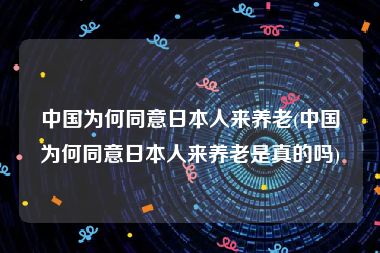 中国为何同意日本人来养老(中国为何同意日本人来养老是真的吗)