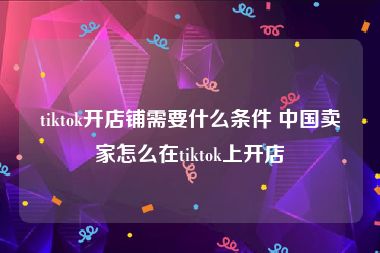 tiktok开店铺需要什么条件 中国卖家怎么在tiktok上开店