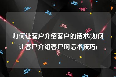 如何让客户介绍客户的话术(如何让客户介绍客户的话术技巧)