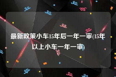 最新政策小车15年后一年一审(15年以上小车一年一审)