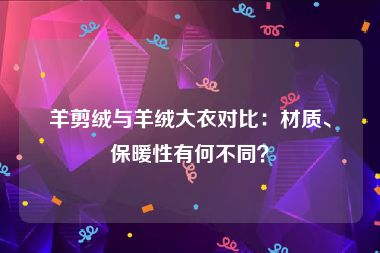 羊剪绒与羊绒大衣对比：材质、保暖性有何不同？