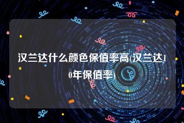 汉兰达什么颜色保值率高(汉兰达10年保值率)