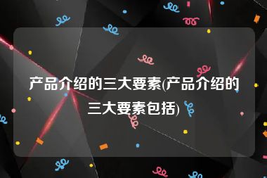 产品介绍的三大要素(产品介绍的三大要素包括)