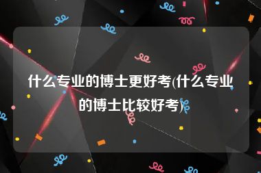 什么专业的博士更好考(什么专业的博士比较好考)