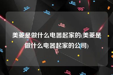 美菱是做什么电器起家的(美菱是做什么电器起家的公司)