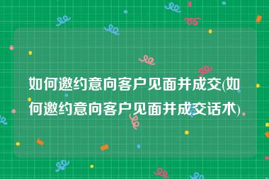 如何邀约意向客户见面并成交(如何邀约意向客户见面并成交话术)