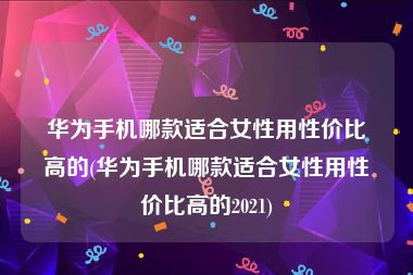 华为手机哪款适合女性用性价比高的(华为手机哪款适合女性用性价比高的2021)