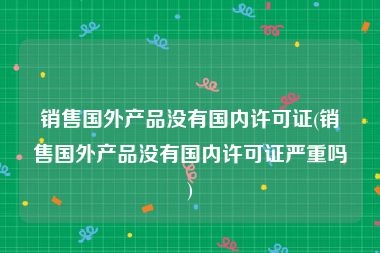 销售国外产品没有国内许可证(销售国外产品没有国内许可证严重吗)