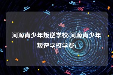 河源青少年叛逆学校(河源青少年叛逆学校学费)